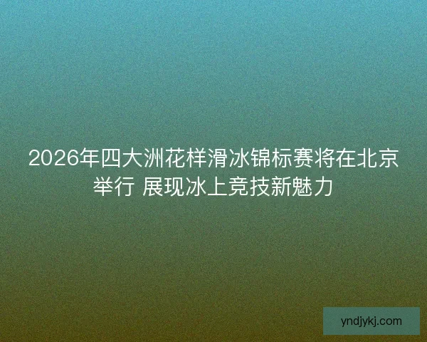2026年四大洲花样滑冰锦标赛将在北京举行 展现冰上竞技新魅力