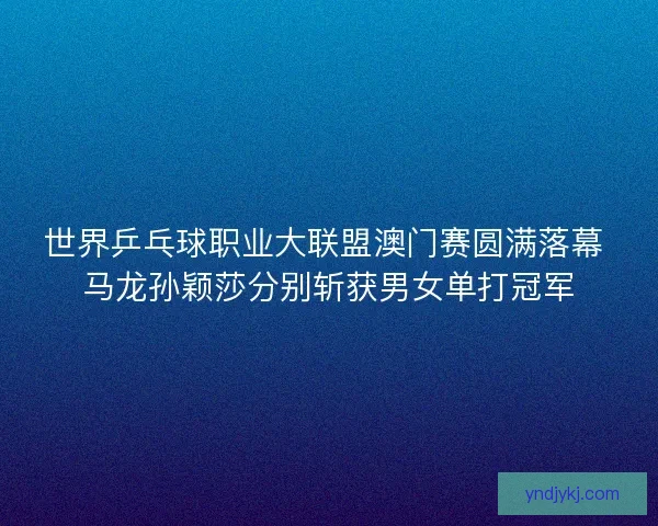 世界乒乓球职业大联盟澳门赛圆满落幕 马龙孙颖莎分别斩获男女单打冠军