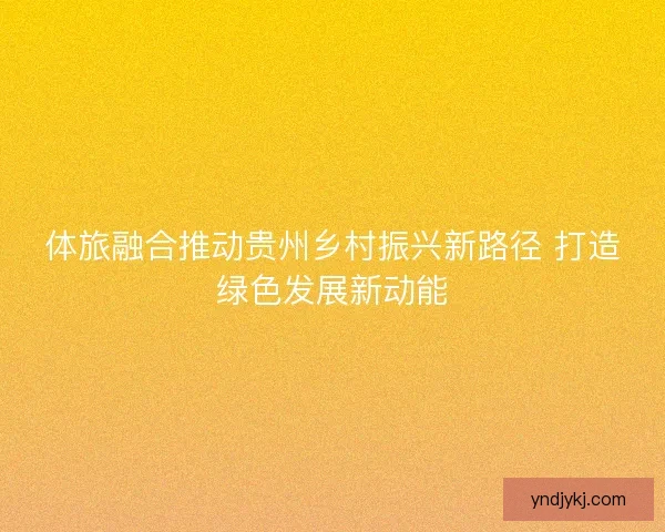 体旅融合推动贵州乡村振兴新路径 打造绿色发展新动能
