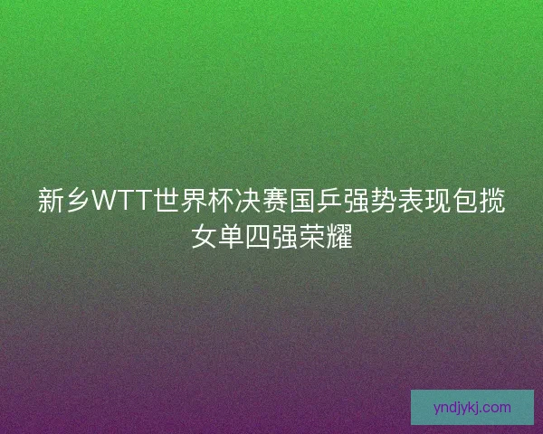 新乡WTT世界杯决赛国乒强势表现包揽女单四强荣耀