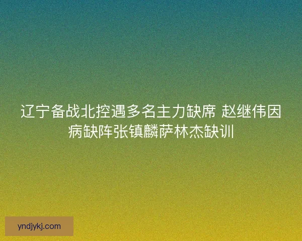 辽宁备战北控遇多名主力缺席 赵继伟因病缺阵张镇麟萨林杰缺训