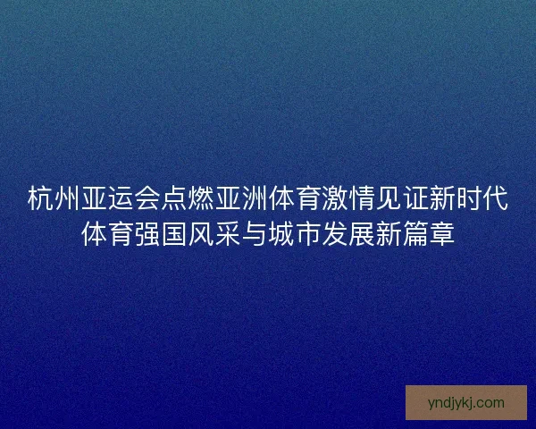杭州亚运会点燃亚洲体育激情见证新时代体育强国风采与城市发展新篇章