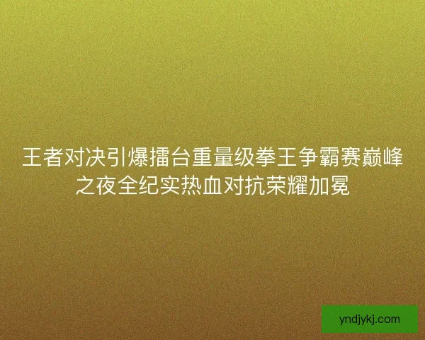 王者对决引爆擂台重量级拳王争霸赛巅峰之夜全纪实热血对抗荣耀加冕