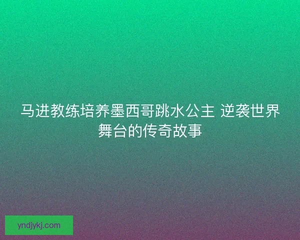 马进教练培养墨西哥跳水公主 逆袭世界舞台的传奇故事