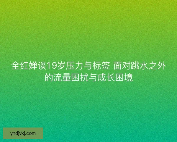全红婵谈19岁压力与标签 面对跳水之外的流量困扰与成长困境